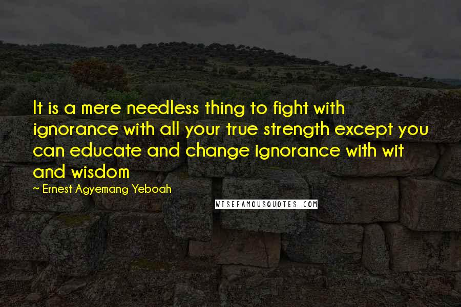 Ernest Agyemang Yeboah Quotes: It is a mere needless thing to fight with ignorance with all your true strength except you can educate and change ignorance with wit and wisdom