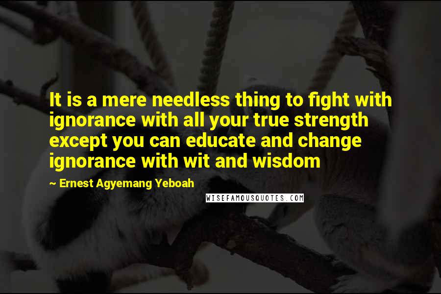 Ernest Agyemang Yeboah Quotes: It is a mere needless thing to fight with ignorance with all your true strength except you can educate and change ignorance with wit and wisdom