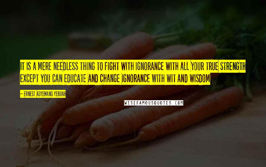 Ernest Agyemang Yeboah Quotes: It is a mere needless thing to fight with ignorance with all your true strength except you can educate and change ignorance with wit and wisdom