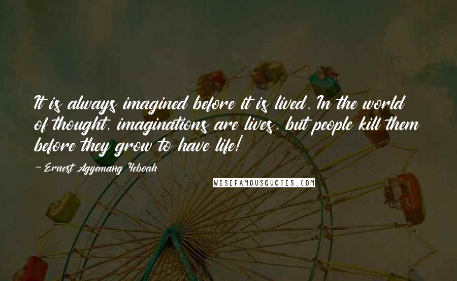 Ernest Agyemang Yeboah Quotes: It is always imagined before it is lived. In the world of thought, imaginations are lives, but people kill them before they grow to have life!