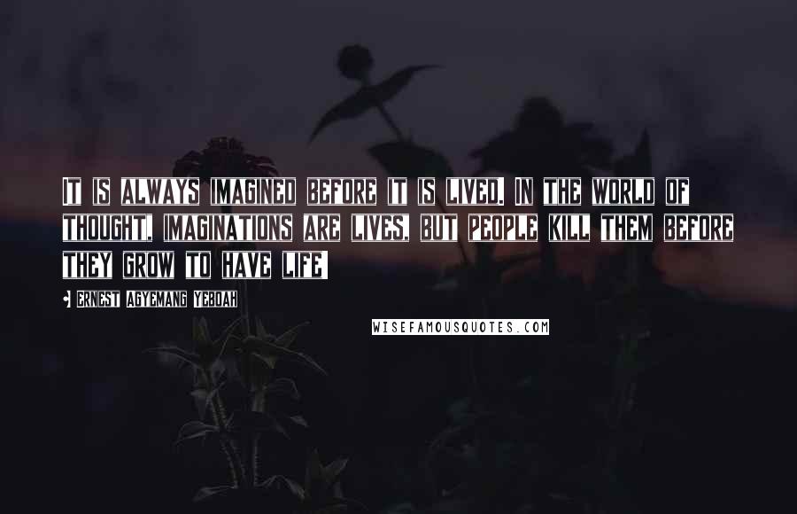 Ernest Agyemang Yeboah Quotes: It is always imagined before it is lived. In the world of thought, imaginations are lives, but people kill them before they grow to have life!