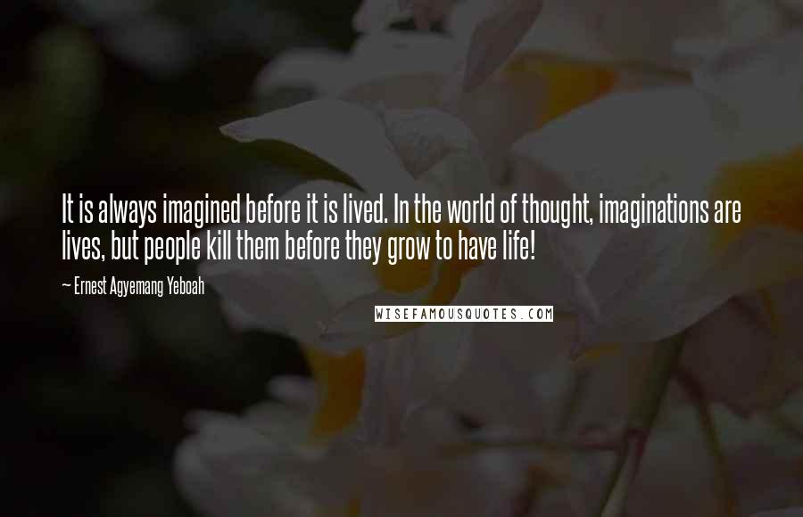 Ernest Agyemang Yeboah Quotes: It is always imagined before it is lived. In the world of thought, imaginations are lives, but people kill them before they grow to have life!