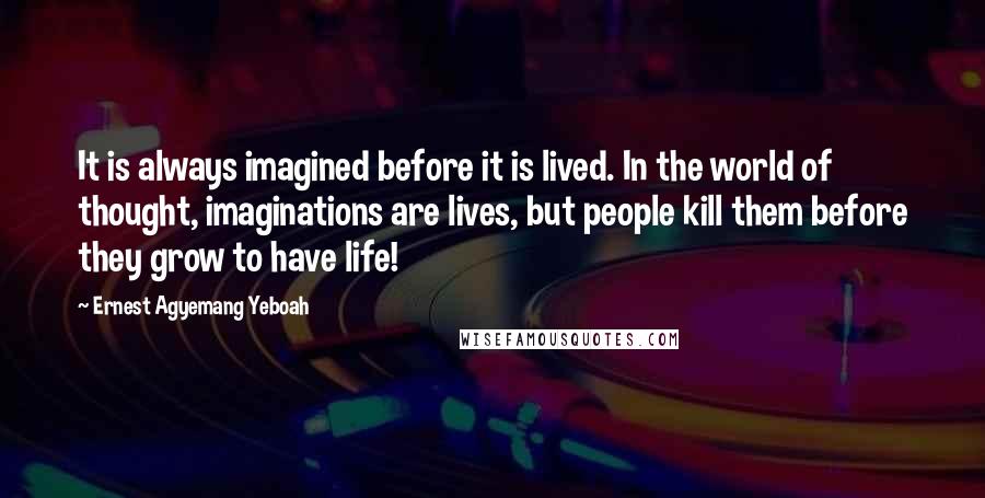 Ernest Agyemang Yeboah Quotes: It is always imagined before it is lived. In the world of thought, imaginations are lives, but people kill them before they grow to have life!