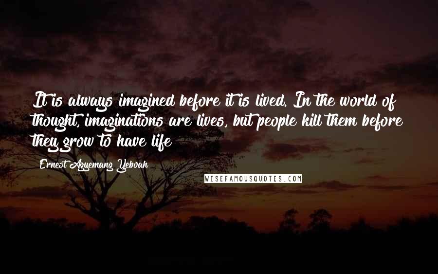 Ernest Agyemang Yeboah Quotes: It is always imagined before it is lived. In the world of thought, imaginations are lives, but people kill them before they grow to have life!