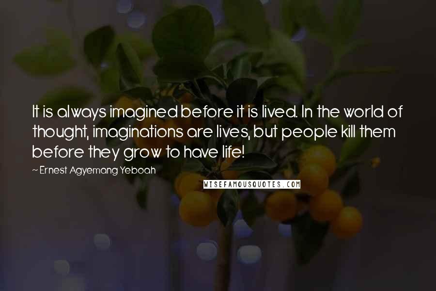 Ernest Agyemang Yeboah Quotes: It is always imagined before it is lived. In the world of thought, imaginations are lives, but people kill them before they grow to have life!