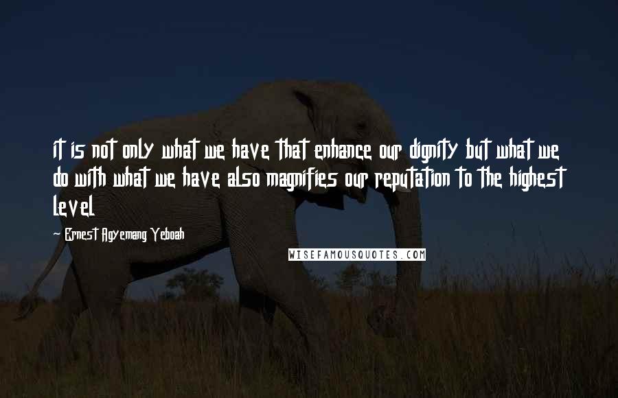 Ernest Agyemang Yeboah Quotes: it is not only what we have that enhance our dignity but what we do with what we have also magnifies our reputation to the highest level
