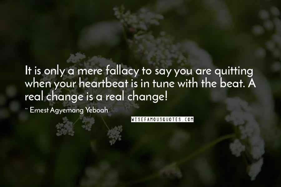 Ernest Agyemang Yeboah Quotes: It is only a mere fallacy to say you are quitting when your heartbeat is in tune with the beat. A real change is a real change!