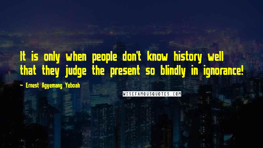 Ernest Agyemang Yeboah Quotes: It is only when people don't know history well that they judge the present so blindly in ignorance!