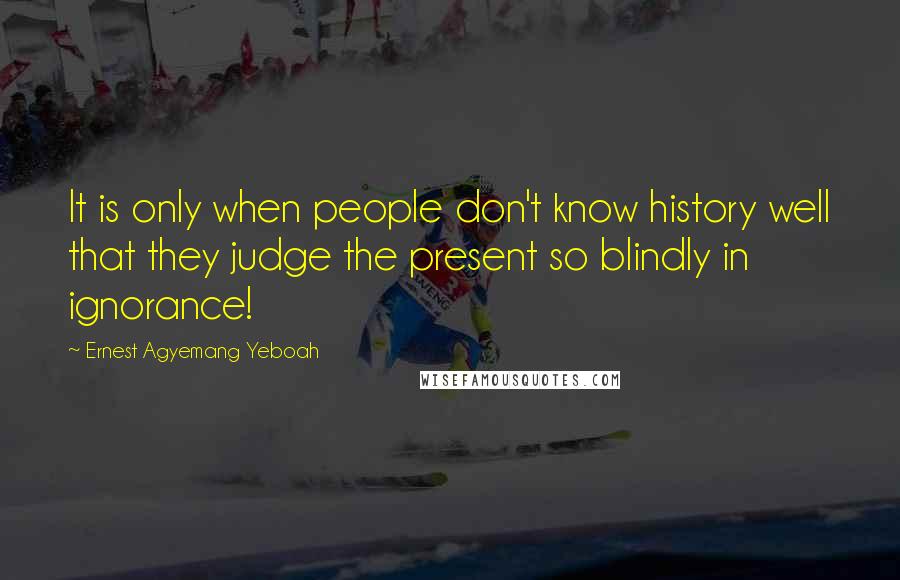 Ernest Agyemang Yeboah Quotes: It is only when people don't know history well that they judge the present so blindly in ignorance!
