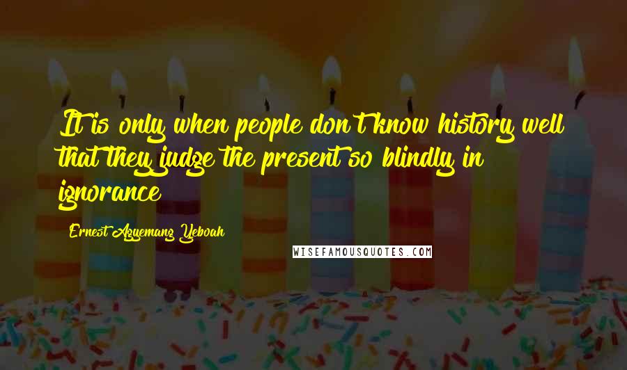 Ernest Agyemang Yeboah Quotes: It is only when people don't know history well that they judge the present so blindly in ignorance!