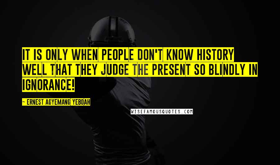 Ernest Agyemang Yeboah Quotes: It is only when people don't know history well that they judge the present so blindly in ignorance!