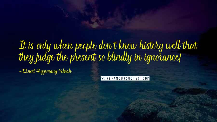 Ernest Agyemang Yeboah Quotes: It is only when people don't know history well that they judge the present so blindly in ignorance!