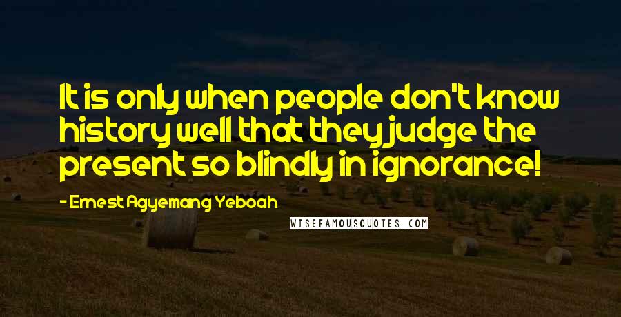 Ernest Agyemang Yeboah Quotes: It is only when people don't know history well that they judge the present so blindly in ignorance!