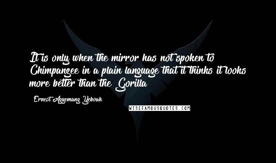 Ernest Agyemang Yeboah Quotes: It is only when the mirror has not spoken to Chimpanzee in a plain language that it thinks it looks more better than the Gorilla