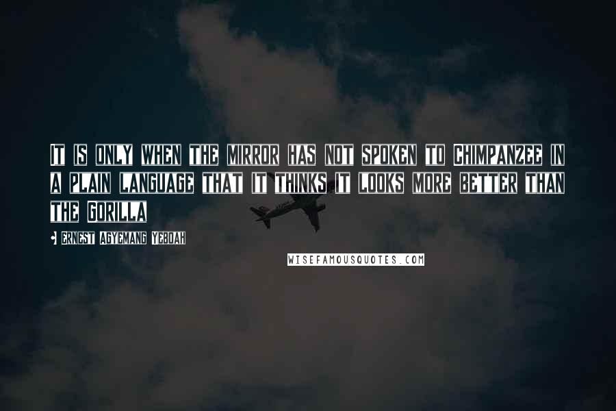 Ernest Agyemang Yeboah Quotes: It is only when the mirror has not spoken to Chimpanzee in a plain language that it thinks it looks more better than the Gorilla