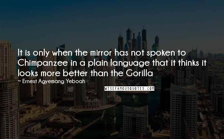 Ernest Agyemang Yeboah Quotes: It is only when the mirror has not spoken to Chimpanzee in a plain language that it thinks it looks more better than the Gorilla