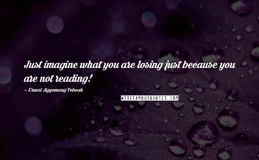 Ernest Agyemang Yeboah Quotes: Just imagine what you are losing just because you are not reading!