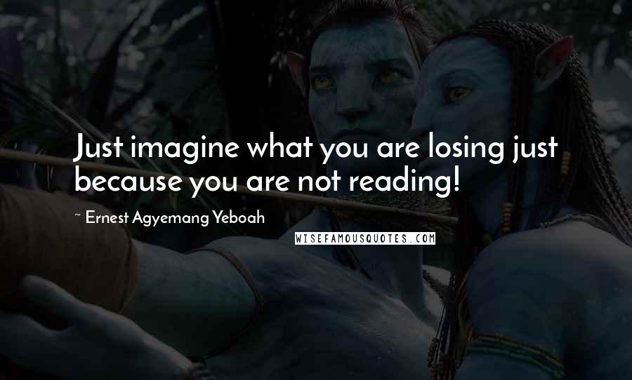 Ernest Agyemang Yeboah Quotes: Just imagine what you are losing just because you are not reading!