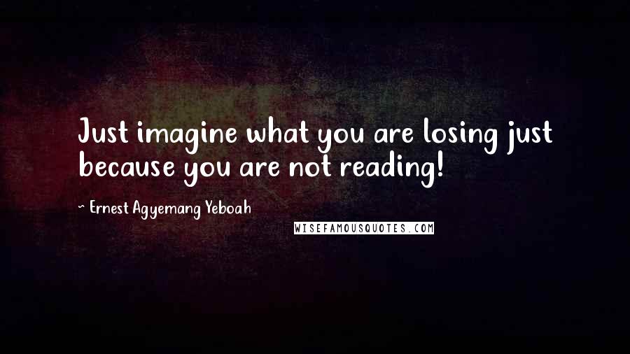 Ernest Agyemang Yeboah Quotes: Just imagine what you are losing just because you are not reading!