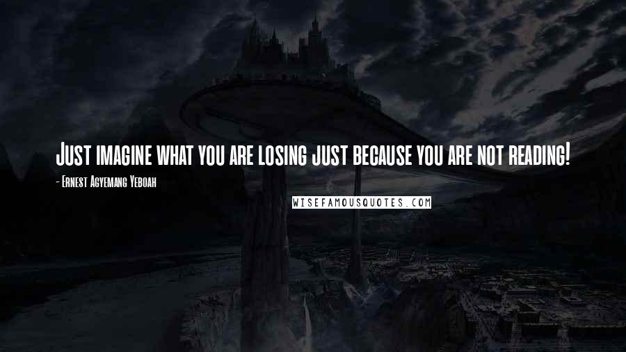 Ernest Agyemang Yeboah Quotes: Just imagine what you are losing just because you are not reading!