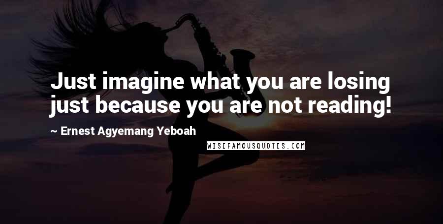 Ernest Agyemang Yeboah Quotes: Just imagine what you are losing just because you are not reading!