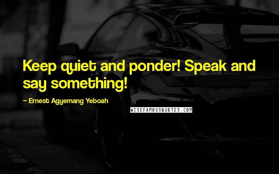 Ernest Agyemang Yeboah Quotes: Keep quiet and ponder! Speak and say something!