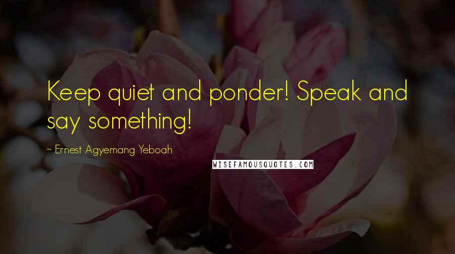 Ernest Agyemang Yeboah Quotes: Keep quiet and ponder! Speak and say something!