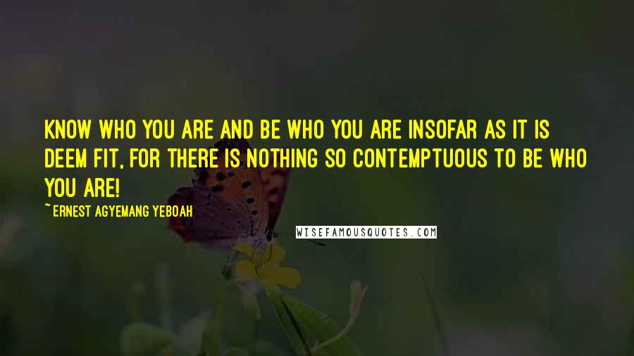 Ernest Agyemang Yeboah Quotes: Know who you are and be who you are insofar as it is deem fit, for there is nothing so contemptuous to be who you are!