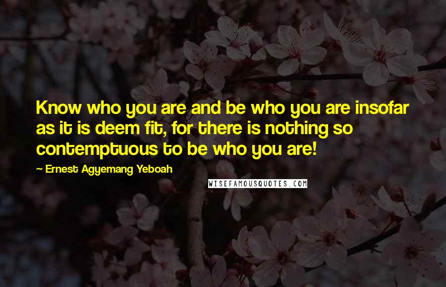 Ernest Agyemang Yeboah Quotes: Know who you are and be who you are insofar as it is deem fit, for there is nothing so contemptuous to be who you are!