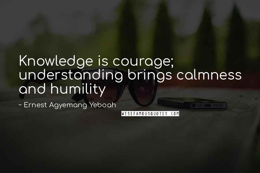 Ernest Agyemang Yeboah Quotes: Knowledge is courage; understanding brings calmness and humility