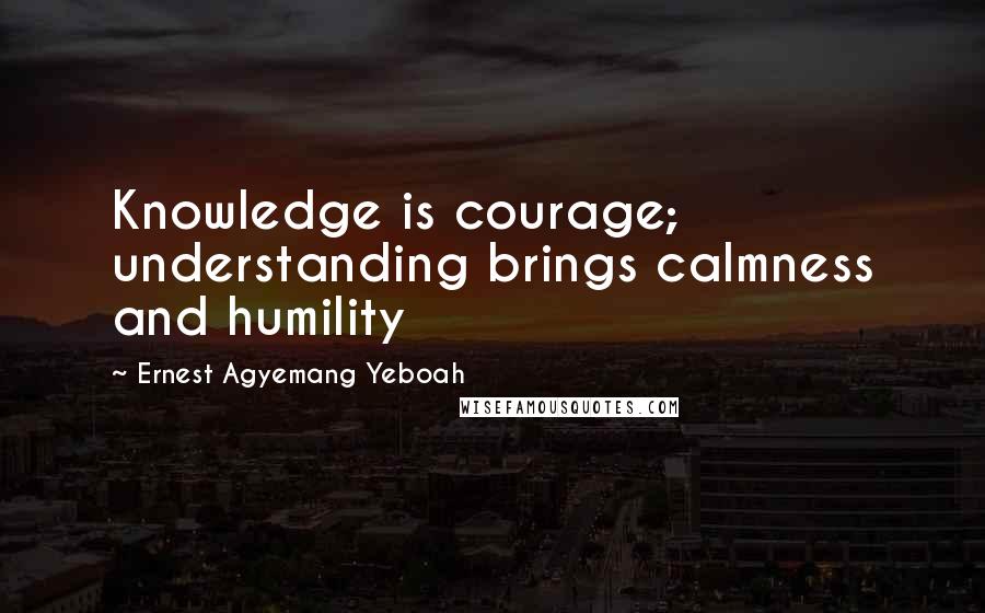 Ernest Agyemang Yeboah Quotes: Knowledge is courage; understanding brings calmness and humility