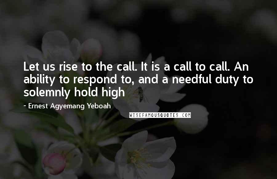 Ernest Agyemang Yeboah Quotes: Let us rise to the call. It is a call to call. An ability to respond to, and a needful duty to solemnly hold high