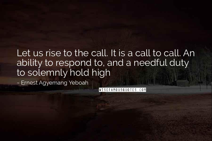 Ernest Agyemang Yeboah Quotes: Let us rise to the call. It is a call to call. An ability to respond to, and a needful duty to solemnly hold high