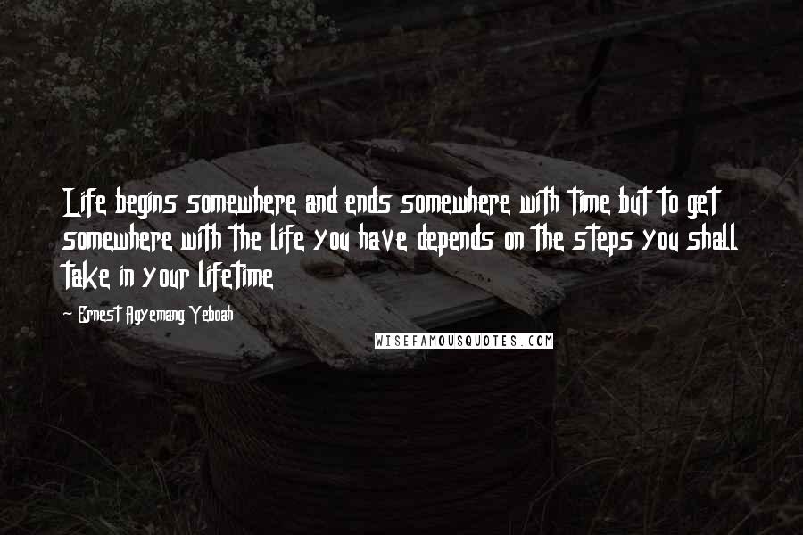 Ernest Agyemang Yeboah Quotes: Life begins somewhere and ends somewhere with time but to get somewhere with the life you have depends on the steps you shall take in your lifetime