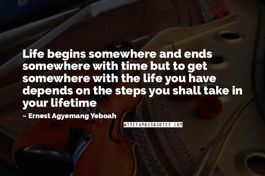 Ernest Agyemang Yeboah Quotes: Life begins somewhere and ends somewhere with time but to get somewhere with the life you have depends on the steps you shall take in your lifetime