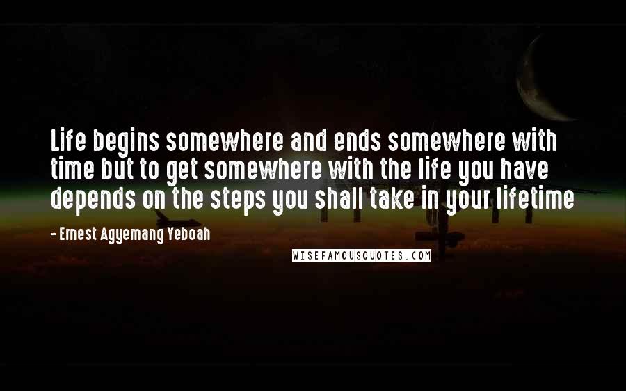 Ernest Agyemang Yeboah Quotes: Life begins somewhere and ends somewhere with time but to get somewhere with the life you have depends on the steps you shall take in your lifetime
