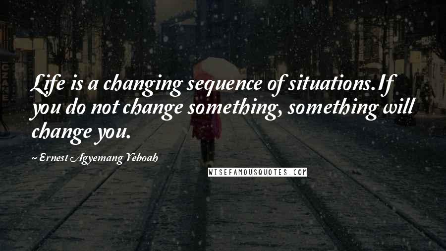 Ernest Agyemang Yeboah Quotes: Life is a changing sequence of situations.If you do not change something, something will change you.