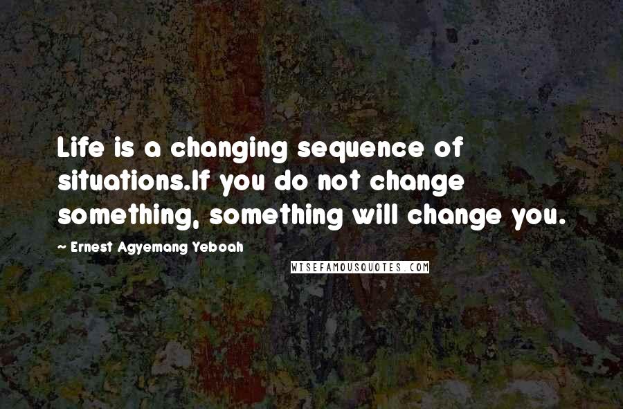 Ernest Agyemang Yeboah Quotes: Life is a changing sequence of situations.If you do not change something, something will change you.