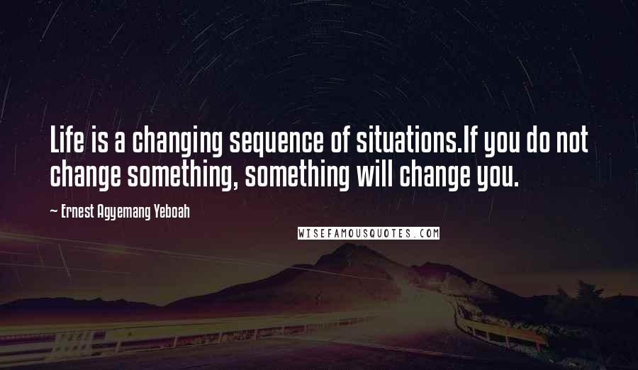 Ernest Agyemang Yeboah Quotes: Life is a changing sequence of situations.If you do not change something, something will change you.