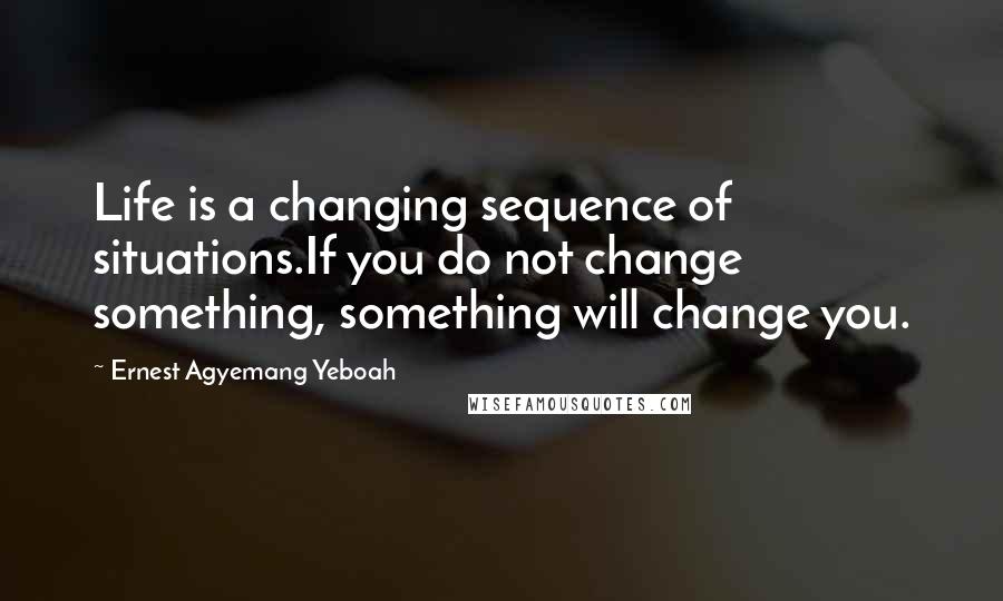 Ernest Agyemang Yeboah Quotes: Life is a changing sequence of situations.If you do not change something, something will change you.