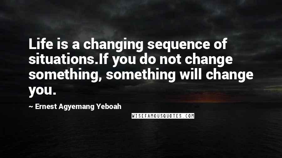 Ernest Agyemang Yeboah Quotes: Life is a changing sequence of situations.If you do not change something, something will change you.