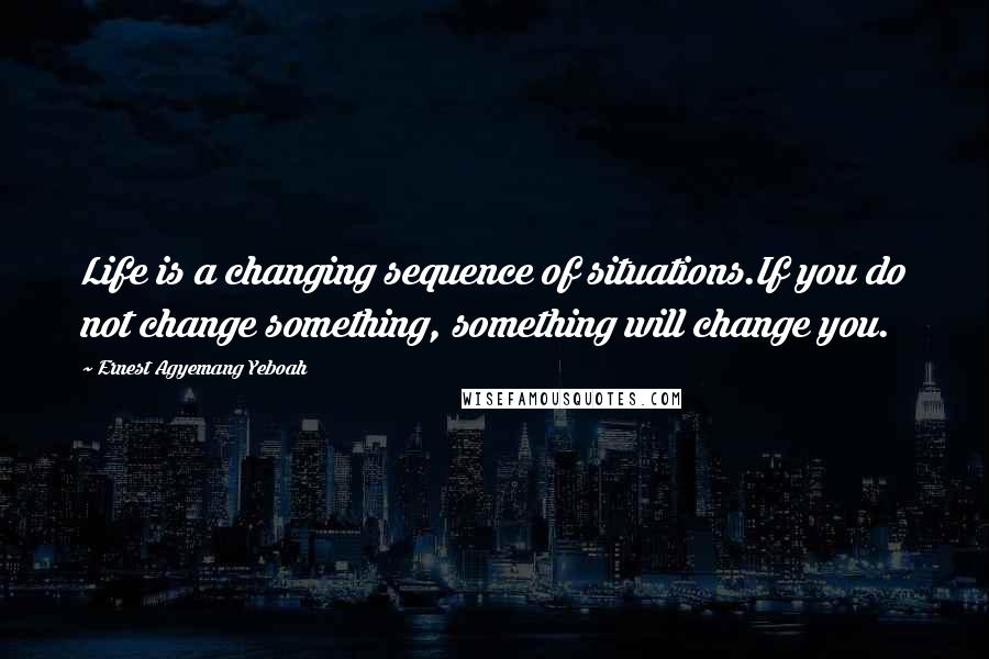 Ernest Agyemang Yeboah Quotes: Life is a changing sequence of situations.If you do not change something, something will change you.