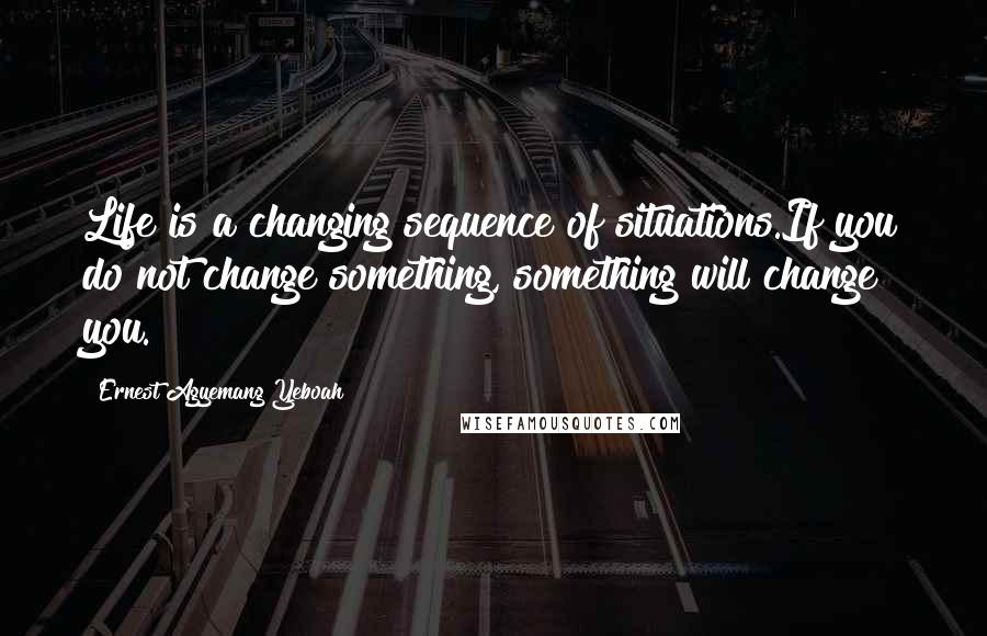 Ernest Agyemang Yeboah Quotes: Life is a changing sequence of situations.If you do not change something, something will change you.