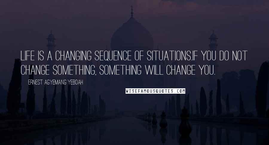 Ernest Agyemang Yeboah Quotes: Life is a changing sequence of situations.If you do not change something, something will change you.