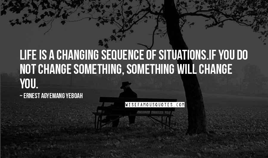 Ernest Agyemang Yeboah Quotes: Life is a changing sequence of situations.If you do not change something, something will change you.