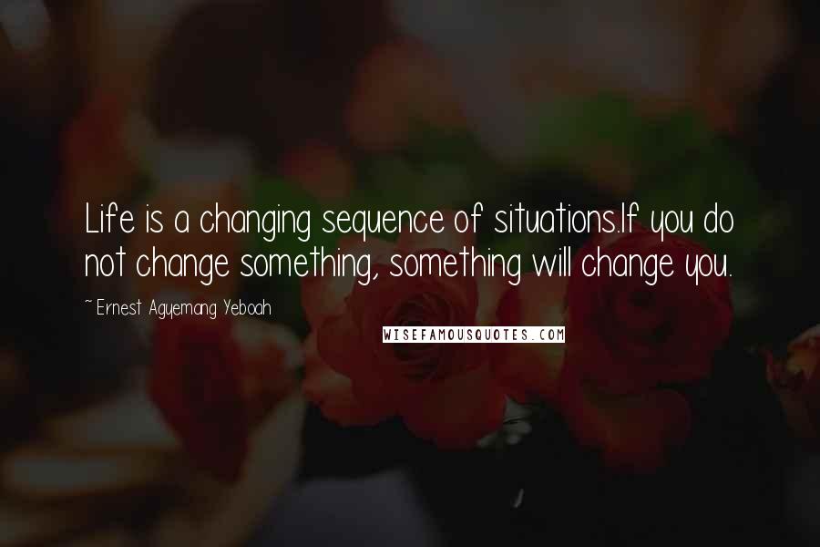 Ernest Agyemang Yeboah Quotes: Life is a changing sequence of situations.If you do not change something, something will change you.