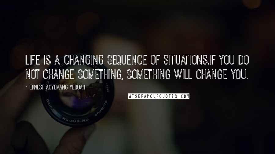 Ernest Agyemang Yeboah Quotes: Life is a changing sequence of situations.If you do not change something, something will change you.