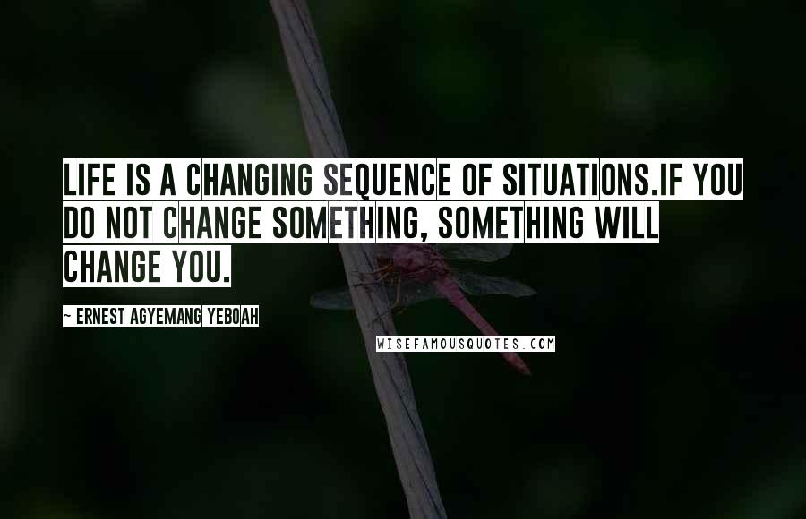 Ernest Agyemang Yeboah Quotes: Life is a changing sequence of situations.If you do not change something, something will change you.