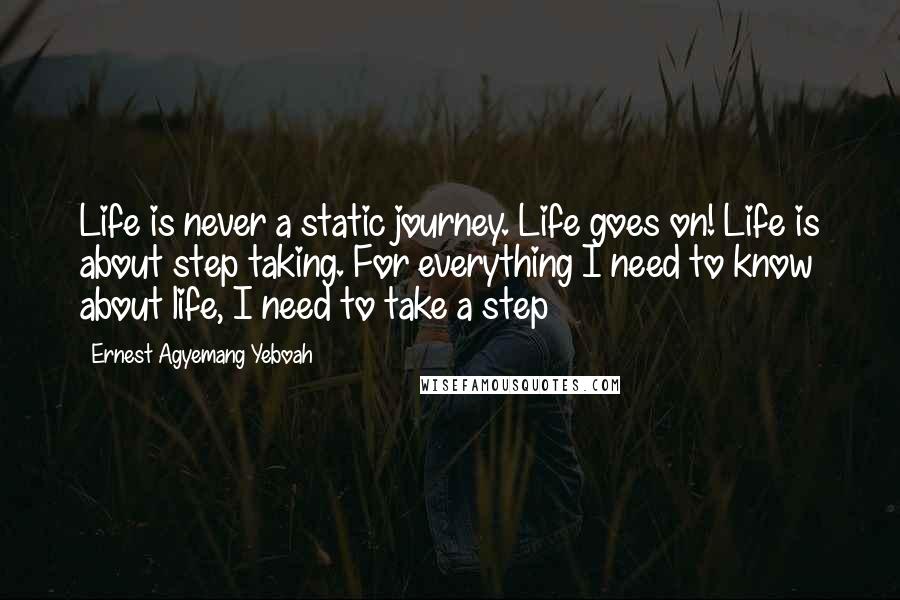 Ernest Agyemang Yeboah Quotes: Life is never a static journey. Life goes on! Life is about step taking. For everything I need to know about life, I need to take a step