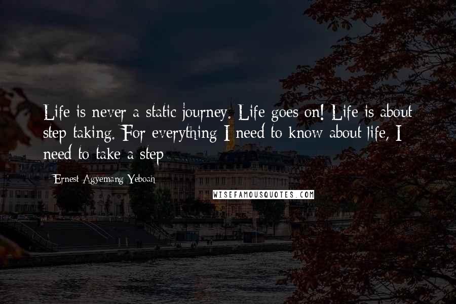 Ernest Agyemang Yeboah Quotes: Life is never a static journey. Life goes on! Life is about step taking. For everything I need to know about life, I need to take a step